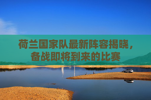 荷兰国家队最新阵容揭晓，备战即将到来的比赛