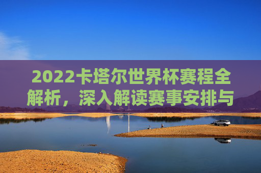 2022卡塔尔世界杯赛程全解析，深入解读赛事安排与亮点