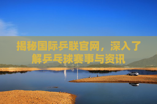 揭秘国际乒联官网，深入了解乒乓球赛事与资讯
