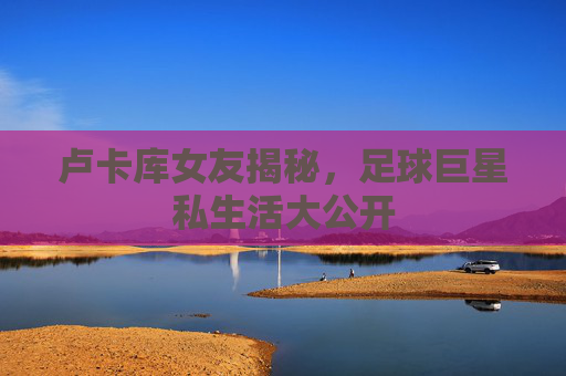 卢卡库女友揭秘，足球巨星私生活大公开