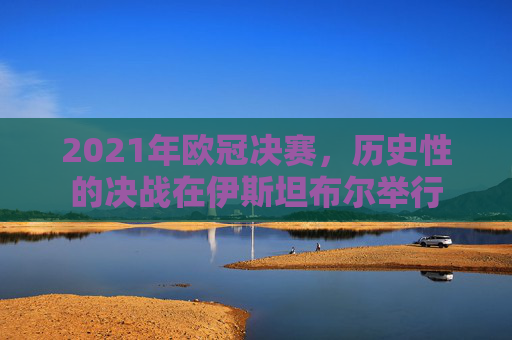 2021年欧冠决赛，历史性的决战在伊斯坦布尔举行