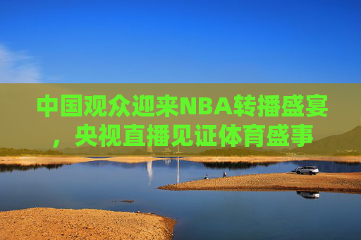 中国观众迎来NBA转播盛宴，央视直播见证体育盛事