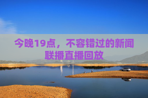 今晚19点，不容错过的新闻联播直播回放