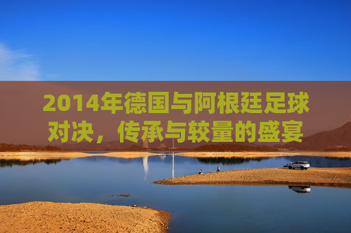 2014年德国与阿根廷足球对决，传承与较量的盛宴