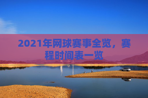 2021年网球赛事全览，赛程时间表一览