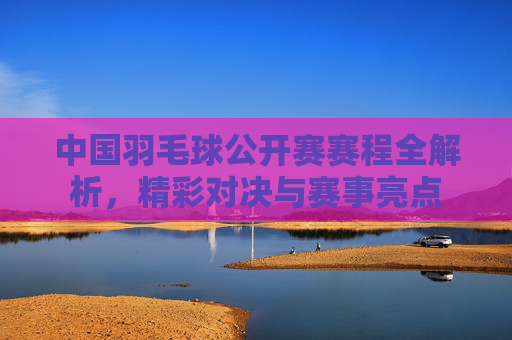 中国羽毛球公开赛赛程全解析，精彩对决与赛事亮点