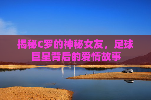 揭秘C罗的神秘女友，足球巨星背后的爱情故事