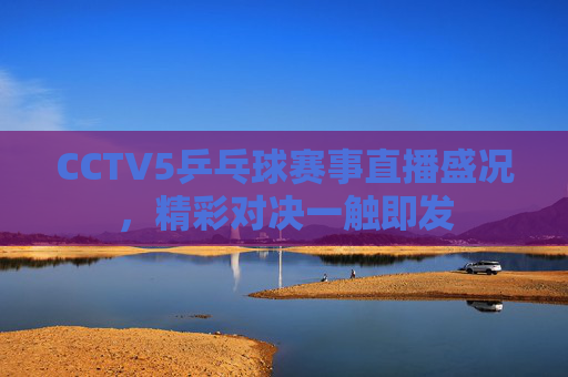 CCTV5乒乓球赛事直播盛况，精彩对决一触即发