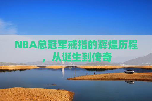 NBA总冠军戒指的辉煌历程，从诞生到传奇