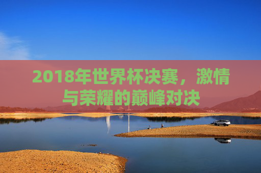 2018年世界杯决赛，激情与荣耀的巅峰对决