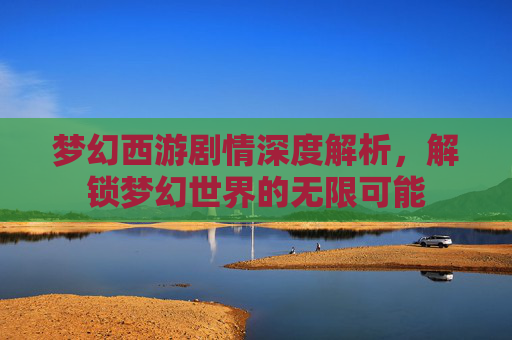 梦幻西游剧情深度解析，解锁梦幻世界的无限可能