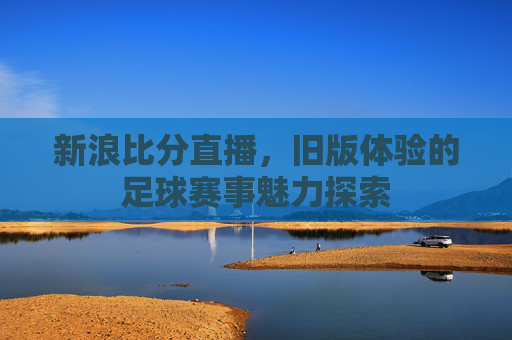 新浪比分直播，旧版体验的足球赛事魅力探索