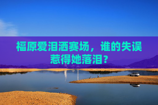 福原爱泪洒赛场，谁的失误惹得她落泪？