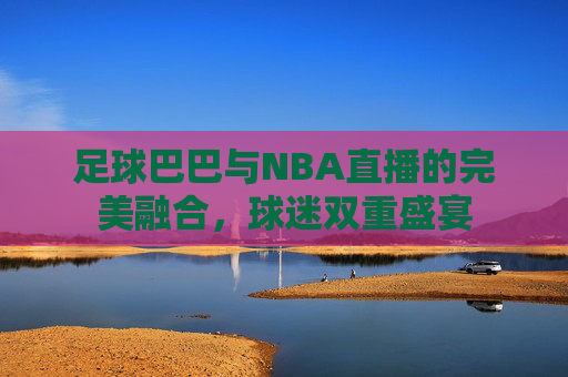 足球巴巴与NBA直播的完美融合，球迷双重盛宴