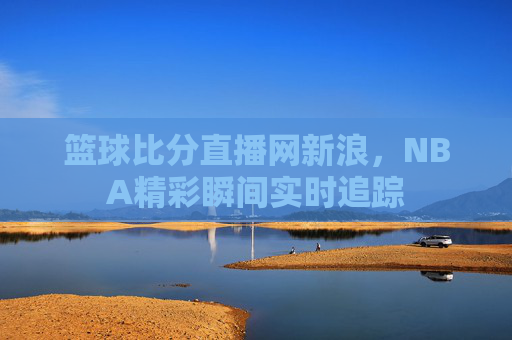 篮球比分直播网新浪，NBA精彩瞬间实时追踪