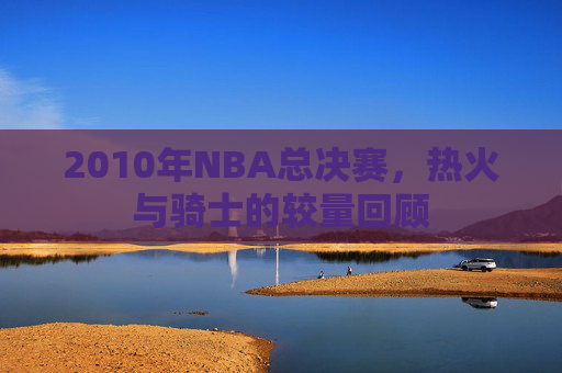2010年NBA总决赛，热火与骑士的较量回顾