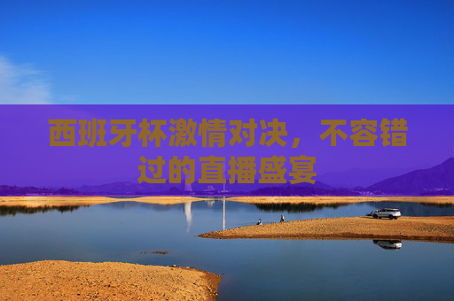 西班牙杯激情对决，不容错过的直播盛宴