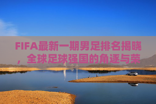 FIFA最新一期男足排名揭晓，全球足球强国的角逐与荣耀