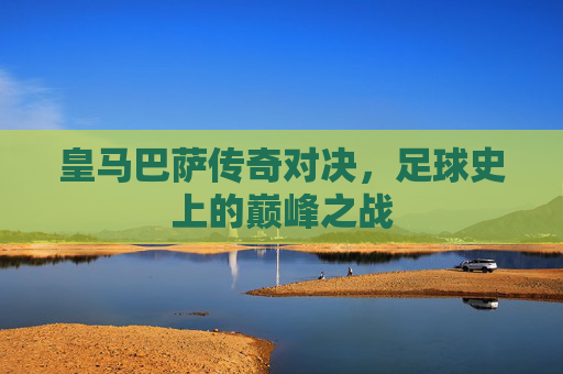 皇马巴萨传奇对决,足球史上的巅峰之战 皇马巴萨传奇对决,足球史上的巅峰之战