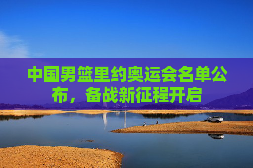 中国男篮里约奥运会名单公布，备战新征程开启