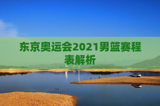 东京奥运会2021男篮赛程表解析