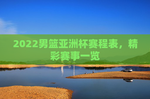 2022男篮亚洲杯赛程表，精彩赛事一览