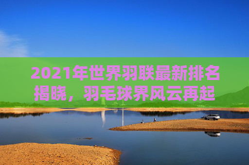 2021年世界羽联最新排名揭晓，羽毛球界风云再起