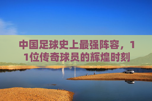 中国足球史上最强阵容，11位传奇球员的辉煌时刻