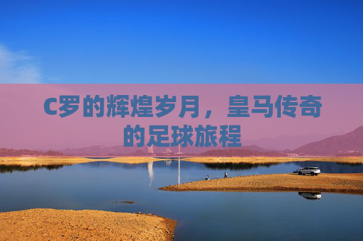 C罗的辉煌岁月，皇马传奇的足球旅程