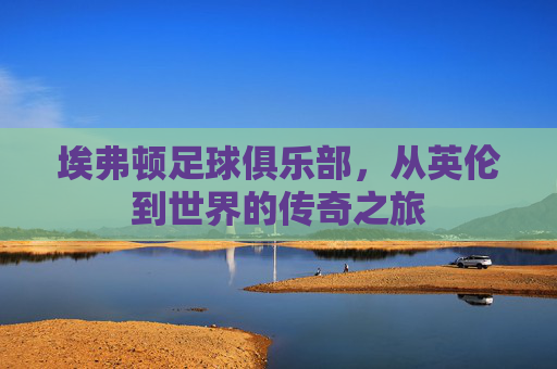 埃弗顿足球俱乐部，从英伦到世界的传奇之旅