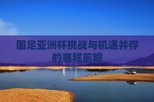 国足亚洲杯挑战与机遇并存的赛程前瞻