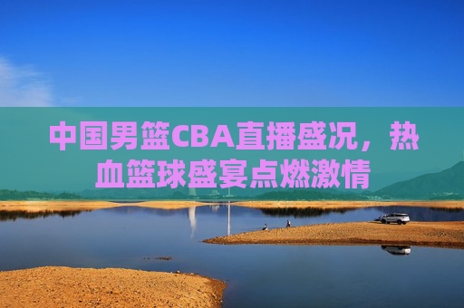 中国男篮CBA直播盛况，热血篮球盛宴点燃激情