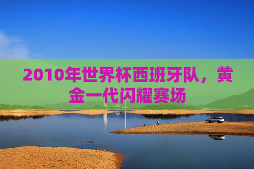 2010年世界杯西班牙队，黄金一代闪耀赛场