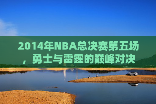 2014年NBA总决赛第五场，勇士与雷霆的巅峰对决