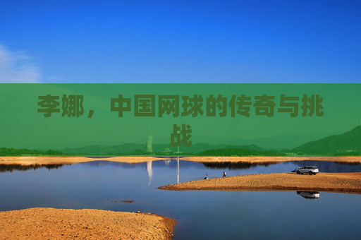 李娜，中国网球的传奇与挑战