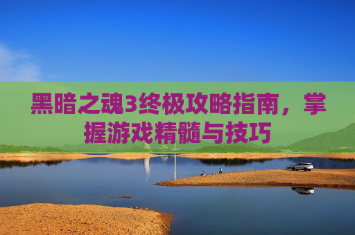 黑暗之魂3终极攻略指南，掌握游戏精髓与技巧