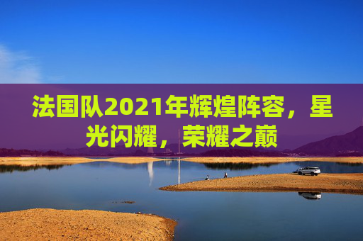 法国队2021年辉煌阵容，星光闪耀，荣耀之巅