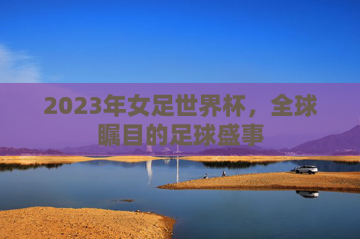2023年女足世界杯，全球瞩目的足球盛事