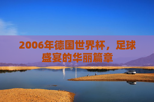 2006年德国世界杯，足球盛宴的华丽篇章