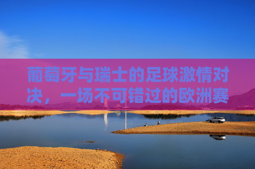 葡萄牙与瑞士的足球激情对决，一场不可错过的欧洲赛事