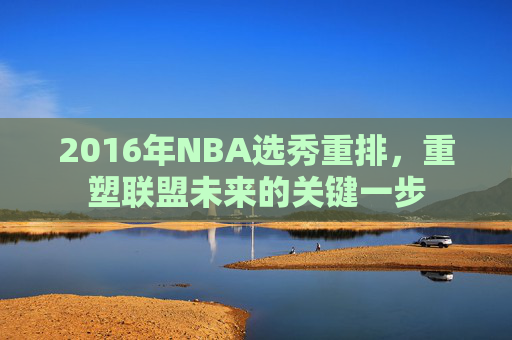 2016年NBA选秀重排，重塑联盟未来的关键一步