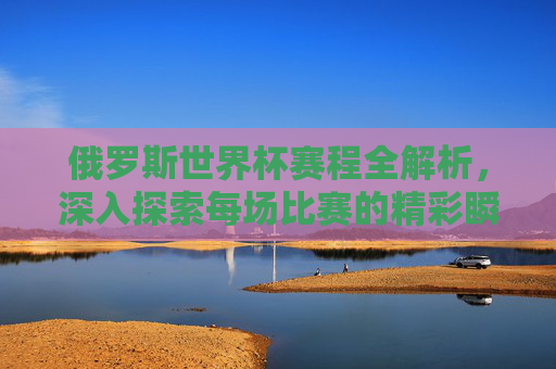 俄罗斯世界杯赛程全解析，深入探索每场比赛的精彩瞬间