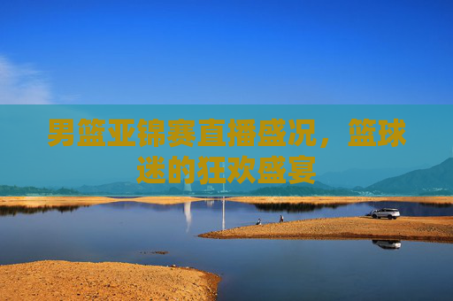 男篮亚锦赛直播盛况，篮球迷的狂欢盛宴