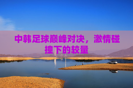 中韩足球巅峰对决，激情碰撞下的较量