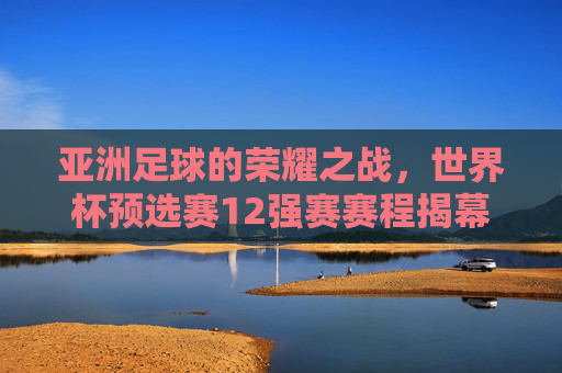 亚洲足球的荣耀之战，世界杯预选赛12强赛赛程揭幕