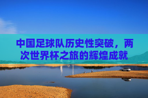 中国足球队历史性突破，两次世界杯之旅的辉煌成就