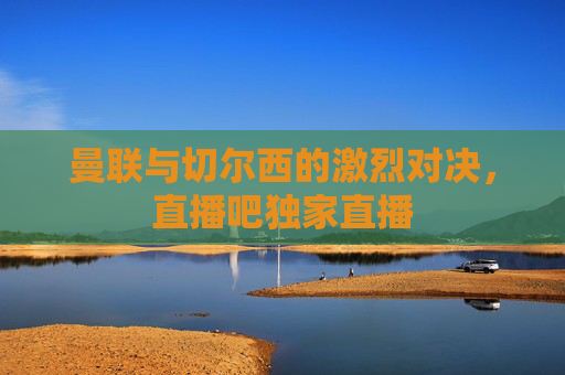 曼联与切尔西的激烈对决，直播吧独家直播