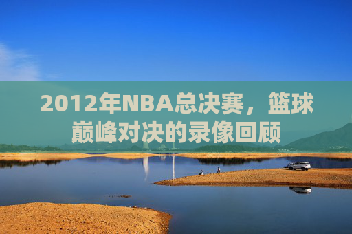 2012年NBA总决赛，篮球巅峰对决的录像回顾