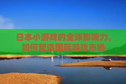 日本小游戏的全球影响力，如何塑造国际游戏市场