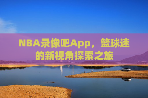 NBA录像吧App，篮球迷的新视角探索之旅